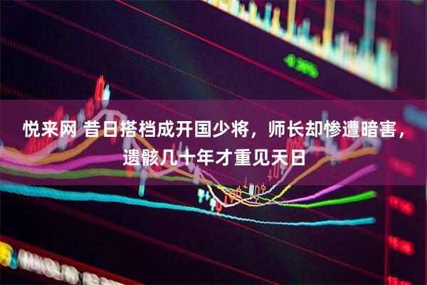 悦来网 昔日搭档成开国少将，师长却惨遭暗害，遗骸几十年才重见天日