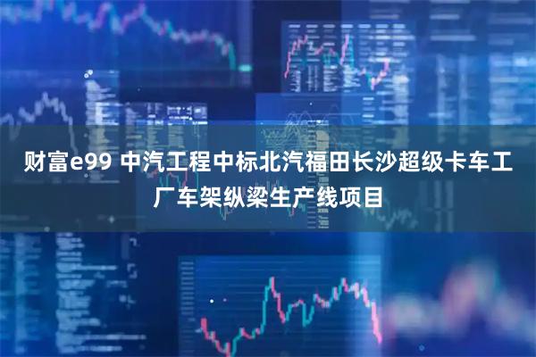 财富e99 中汽工程中标北汽福田长沙超级卡车工厂车架纵梁生产线项目