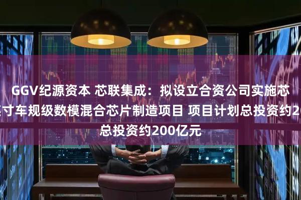 GGV纪源资本 芯联集成：拟设立合资公司实施芯联12英寸车规级数模混合芯片制造项目 项目计划总投资约200亿元