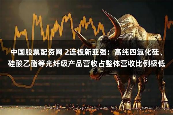 中国股票配资网 2连板新亚强：高纯四氯化硅、硅酸乙酯等光纤级产品营收占整体营收比例极低