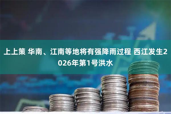 上上策 华南、江南等地将有强降雨过程 西江发生2026年第1号洪水