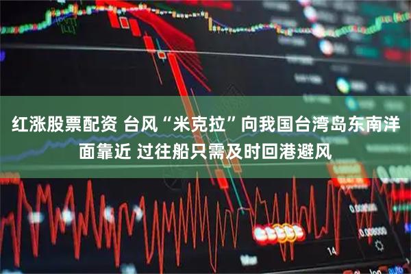 红涨股票配资 台风“米克拉”向我国台湾岛东南洋面靠近 过往船只需及时回港避风