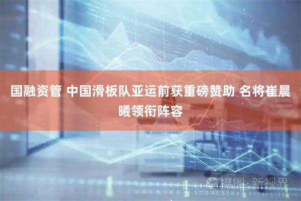 国融资管 中国滑板队亚运前获重磅赞助 名将崔晨曦领衔阵容